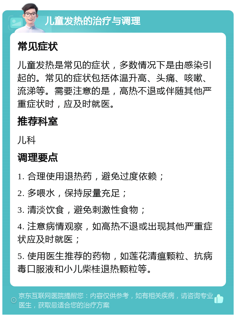 儿童发热的治疗与调理 常见症状 儿童发热是常见的症状，多数情况下是由感染引起的。常见的症状包括体温升高、头痛、咳嗽、流涕等。需要注意的是，高热不退或伴随其他严重症状时，应及时就医。 推荐科室 儿科 调理要点 1. 合理使用退热药，避免过度依赖； 2. 多喂水，保持尿量充足； 3. 清淡饮食，避免刺激性食物； 4. 注意病情观察，如高热不退或出现其他严重症状应及时就医； 5. 使用医生推荐的药物，如莲花清瘟颗粒、抗病毒口服液和小儿柴桂退热颗粒等。