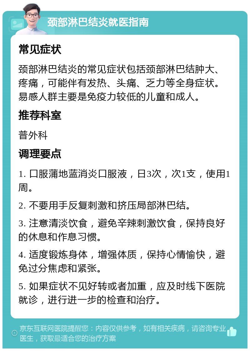 颈部淋巴结炎就医指南 常见症状 颈部淋巴结炎的常见症状包括颈部淋巴结肿大、疼痛，可能伴有发热、头痛、乏力等全身症状。易感人群主要是免疫力较低的儿童和成人。 推荐科室 普外科 调理要点 1. 口服蒲地蓝消炎口服液，日3次，次1支，使用1周。 2. 不要用手反复刺激和挤压局部淋巴结。 3. 注意清淡饮食，避免辛辣刺激饮食，保持良好的休息和作息习惯。 4. 适度锻炼身体，增强体质，保持心情愉快，避免过分焦虑和紧张。 5. 如果症状不见好转或者加重，应及时线下医院就诊，进行进一步的检查和治疗。