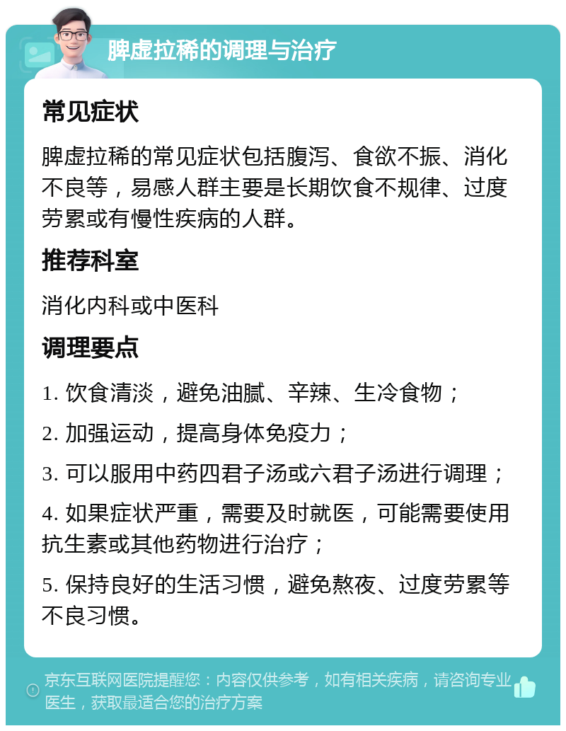 脾虚拉稀的调理与治疗 常见症状 脾虚拉稀的常见症状包括腹泻、食欲不振、消化不良等，易感人群主要是长期饮食不规律、过度劳累或有慢性疾病的人群。 推荐科室 消化内科或中医科 调理要点 1. 饮食清淡，避免油腻、辛辣、生冷食物； 2. 加强运动，提高身体免疫力； 3. 可以服用中药四君子汤或六君子汤进行调理； 4. 如果症状严重，需要及时就医，可能需要使用抗生素或其他药物进行治疗； 5. 保持良好的生活习惯，避免熬夜、过度劳累等不良习惯。