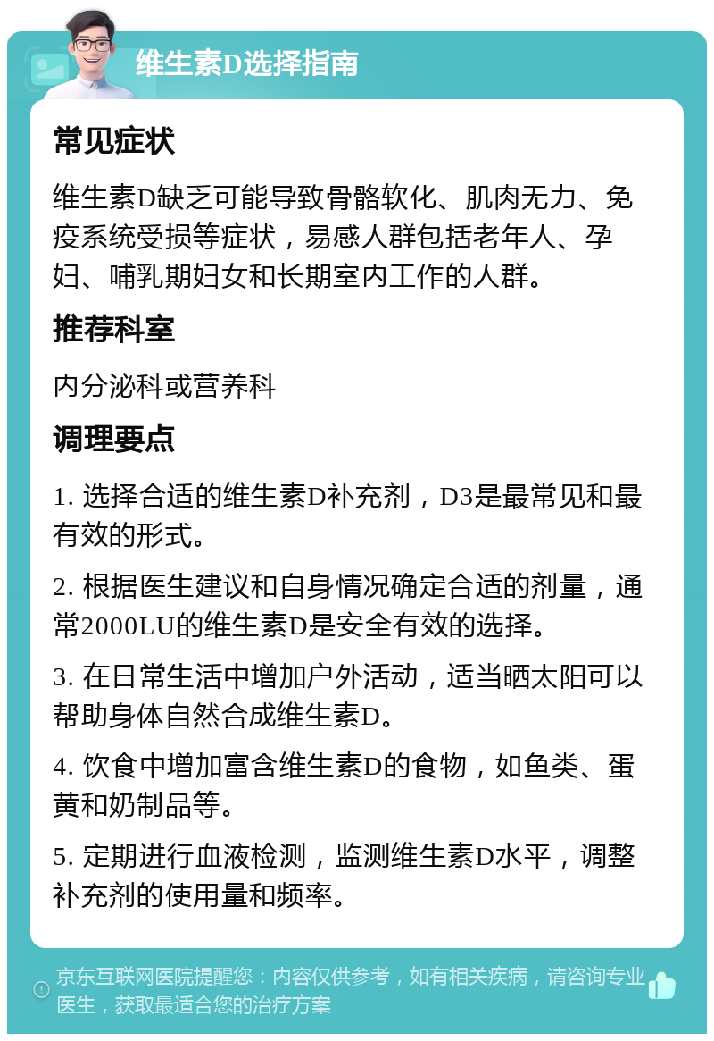 维生素D选择指南 常见症状 维生素D缺乏可能导致骨骼软化、肌肉无力、免疫系统受损等症状，易感人群包括老年人、孕妇、哺乳期妇女和长期室内工作的人群。 推荐科室 内分泌科或营养科 调理要点 1. 选择合适的维生素D补充剂，D3是最常见和最有效的形式。 2. 根据医生建议和自身情况确定合适的剂量，通常2000LU的维生素D是安全有效的选择。 3. 在日常生活中增加户外活动，适当晒太阳可以帮助身体自然合成维生素D。 4. 饮食中增加富含维生素D的食物，如鱼类、蛋黄和奶制品等。 5. 定期进行血液检测，监测维生素D水平，调整补充剂的使用量和频率。