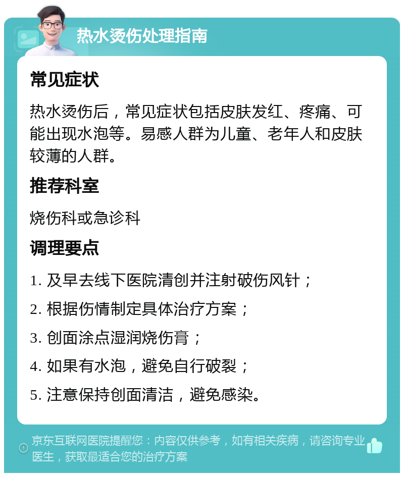 热水烫伤处理指南 常见症状 热水烫伤后，常见症状包括皮肤发红、疼痛、可能出现水泡等。易感人群为儿童、老年人和皮肤较薄的人群。 推荐科室 烧伤科或急诊科 调理要点 1. 及早去线下医院清创并注射破伤风针； 2. 根据伤情制定具体治疗方案； 3. 创面涂点湿润烧伤膏； 4. 如果有水泡，避免自行破裂； 5. 注意保持创面清洁，避免感染。