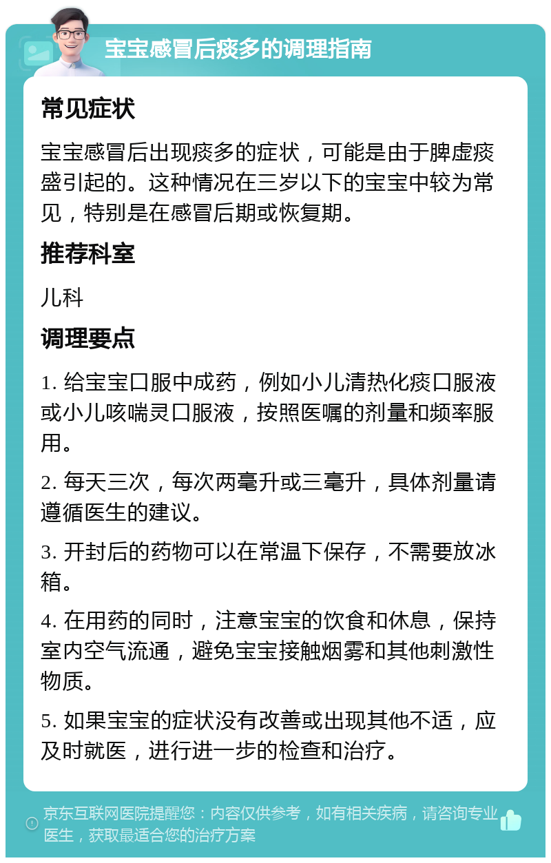 宝宝感冒后痰多的调理指南 常见症状 宝宝感冒后出现痰多的症状，可能是由于脾虚痰盛引起的。这种情况在三岁以下的宝宝中较为常见，特别是在感冒后期或恢复期。 推荐科室 儿科 调理要点 1. 给宝宝口服中成药，例如小儿清热化痰口服液或小儿咳喘灵口服液，按照医嘱的剂量和频率服用。 2. 每天三次，每次两毫升或三毫升，具体剂量请遵循医生的建议。 3. 开封后的药物可以在常温下保存，不需要放冰箱。 4. 在用药的同时，注意宝宝的饮食和休息，保持室内空气流通，避免宝宝接触烟雾和其他刺激性物质。 5. 如果宝宝的症状没有改善或出现其他不适，应及时就医，进行进一步的检查和治疗。