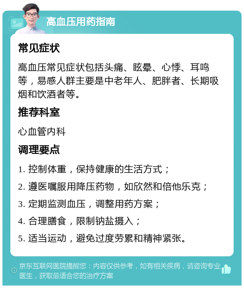 高血压用药指南 常见症状 高血压常见症状包括头痛、眩晕、心悸、耳鸣等，易感人群主要是中老年人、肥胖者、长期吸烟和饮酒者等。 推荐科室 心血管内科 调理要点 1. 控制体重，保持健康的生活方式； 2. 遵医嘱服用降压药物，如欣然和倍他乐克； 3. 定期监测血压，调整用药方案； 4. 合理膳食，限制钠盐摄入； 5. 适当运动，避免过度劳累和精神紧张。