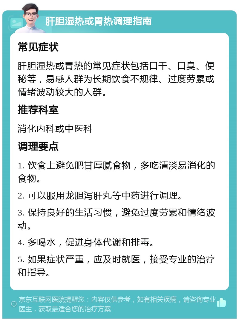 肝胆湿热或胃热调理指南 常见症状 肝胆湿热或胃热的常见症状包括口干、口臭、便秘等，易感人群为长期饮食不规律、过度劳累或情绪波动较大的人群。 推荐科室 消化内科或中医科 调理要点 1. 饮食上避免肥甘厚腻食物，多吃清淡易消化的食物。 2. 可以服用龙胆泻肝丸等中药进行调理。 3. 保持良好的生活习惯，避免过度劳累和情绪波动。 4. 多喝水，促进身体代谢和排毒。 5. 如果症状严重，应及时就医，接受专业的治疗和指导。