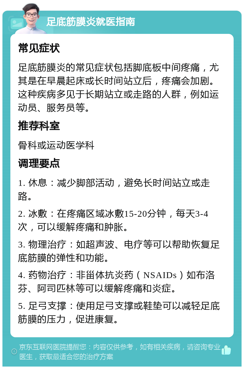 足底筋膜炎就医指南 常见症状 足底筋膜炎的常见症状包括脚底板中间疼痛，尤其是在早晨起床或长时间站立后，疼痛会加剧。这种疾病多见于长期站立或走路的人群，例如运动员、服务员等。 推荐科室 骨科或运动医学科 调理要点 1. 休息：减少脚部活动，避免长时间站立或走路。 2. 冰敷：在疼痛区域冰敷15-20分钟，每天3-4次，可以缓解疼痛和肿胀。 3. 物理治疗：如超声波、电疗等可以帮助恢复足底筋膜的弹性和功能。 4. 药物治疗：非甾体抗炎药（NSAIDs）如布洛芬、阿司匹林等可以缓解疼痛和炎症。 5. 足弓支撑：使用足弓支撑或鞋垫可以减轻足底筋膜的压力，促进康复。