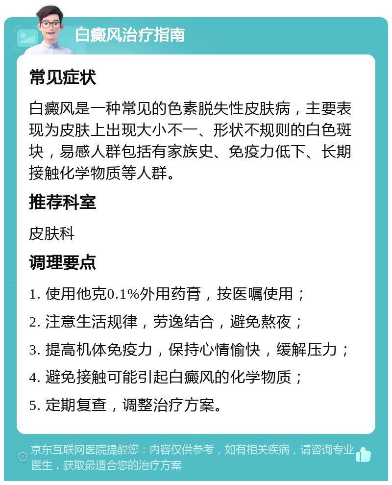 白癜风治疗指南 常见症状 白癜风是一种常见的色素脱失性皮肤病，主要表现为皮肤上出现大小不一、形状不规则的白色斑块，易感人群包括有家族史、免疫力低下、长期接触化学物质等人群。 推荐科室 皮肤科 调理要点 1. 使用他克0.1%外用药膏，按医嘱使用； 2. 注意生活规律，劳逸结合，避免熬夜； 3. 提高机体免疫力，保持心情愉快，缓解压力； 4. 避免接触可能引起白癜风的化学物质； 5. 定期复查，调整治疗方案。