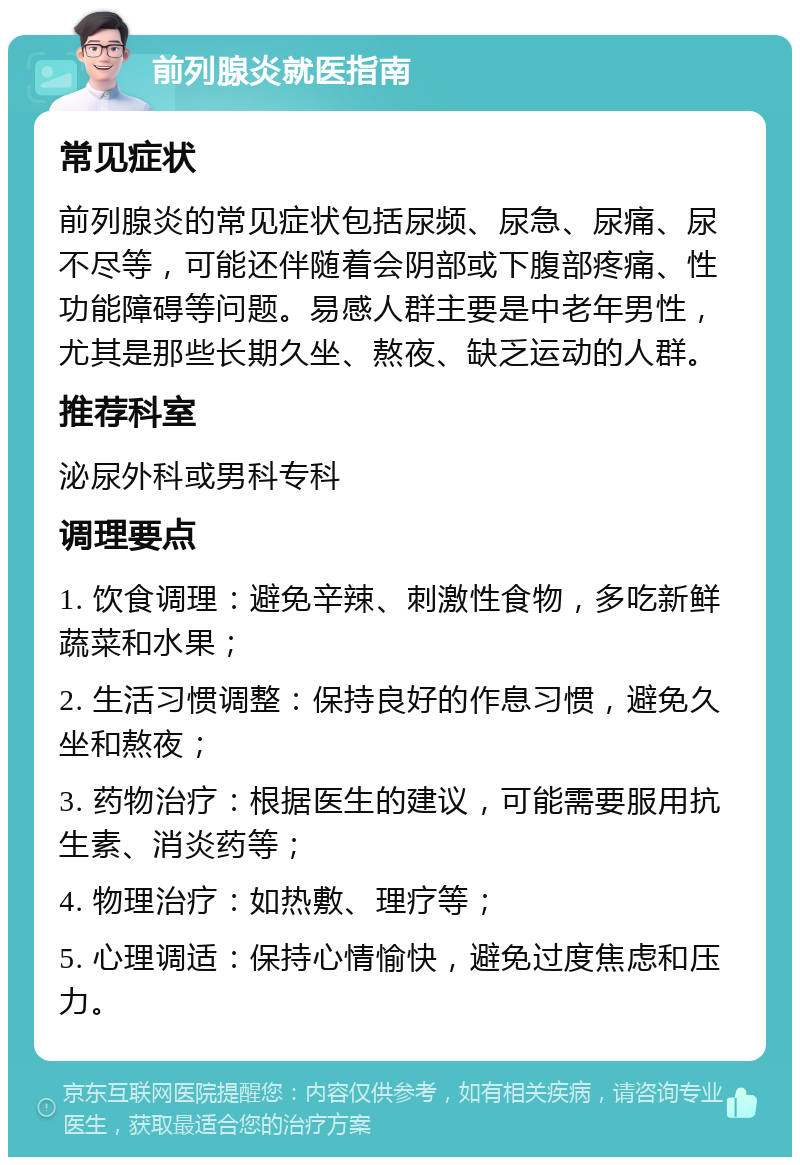 前列腺炎就医指南 常见症状 前列腺炎的常见症状包括尿频、尿急、尿痛、尿不尽等，可能还伴随着会阴部或下腹部疼痛、性功能障碍等问题。易感人群主要是中老年男性，尤其是那些长期久坐、熬夜、缺乏运动的人群。 推荐科室 泌尿外科或男科专科 调理要点 1. 饮食调理：避免辛辣、刺激性食物，多吃新鲜蔬菜和水果； 2. 生活习惯调整：保持良好的作息习惯，避免久坐和熬夜； 3. 药物治疗：根据医生的建议，可能需要服用抗生素、消炎药等； 4. 物理治疗：如热敷、理疗等； 5. 心理调适：保持心情愉快，避免过度焦虑和压力。