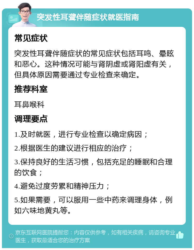 突发性耳聋伴随症状就医指南 常见症状 突发性耳聋伴随症状的常见症状包括耳鸣、晕眩和恶心。这种情况可能与肾阴虚或肾阳虚有关，但具体原因需要通过专业检查来确定。 推荐科室 耳鼻喉科 调理要点 1.及时就医，进行专业检查以确定病因； 2.根据医生的建议进行相应的治疗； 3.保持良好的生活习惯，包括充足的睡眠和合理的饮食； 4.避免过度劳累和精神压力； 5.如果需要，可以服用一些中药来调理身体，例如六味地黄丸等。