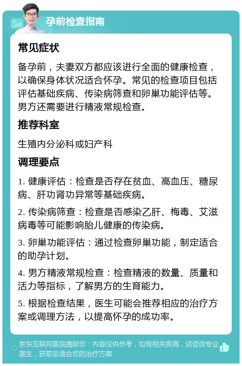 孕前检查指南 常见症状 备孕前，夫妻双方都应该进行全面的健康检查，以确保身体状况适合怀孕。常见的检查项目包括评估基础疾病、传染病筛查和卵巢功能评估等。男方还需要进行精液常规检查。 推荐科室 生殖内分泌科或妇产科 调理要点 1. 健康评估：检查是否存在贫血、高血压、糖尿病、肝功肾功异常等基础疾病。 2. 传染病筛查：检查是否感染乙肝、梅毒、艾滋病毒等可能影响胎儿健康的传染病。 3. 卵巢功能评估：通过检查卵巢功能，制定适合的助孕计划。 4. 男方精液常规检查：检查精液的数量、质量和活力等指标，了解男方的生育能力。 5. 根据检查结果，医生可能会推荐相应的治疗方案或调理方法，以提高怀孕的成功率。