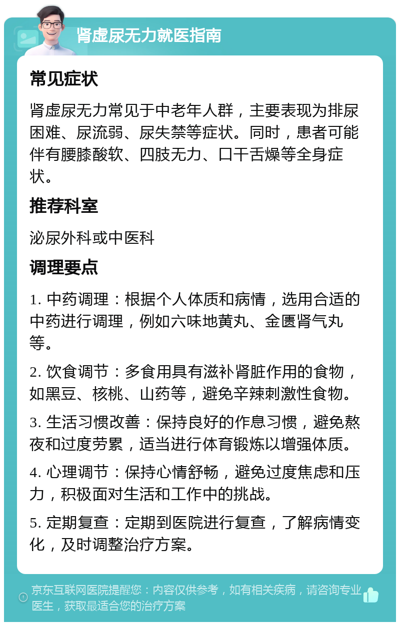 肾虚尿无力就医指南 常见症状 肾虚尿无力常见于中老年人群，主要表现为排尿困难、尿流弱、尿失禁等症状。同时，患者可能伴有腰膝酸软、四肢无力、口干舌燥等全身症状。 推荐科室 泌尿外科或中医科 调理要点 1. 中药调理：根据个人体质和病情，选用合适的中药进行调理，例如六味地黄丸、金匮肾气丸等。 2. 饮食调节：多食用具有滋补肾脏作用的食物，如黑豆、核桃、山药等，避免辛辣刺激性食物。 3. 生活习惯改善：保持良好的作息习惯，避免熬夜和过度劳累，适当进行体育锻炼以增强体质。 4. 心理调节：保持心情舒畅，避免过度焦虑和压力，积极面对生活和工作中的挑战。 5. 定期复查：定期到医院进行复查，了解病情变化，及时调整治疗方案。