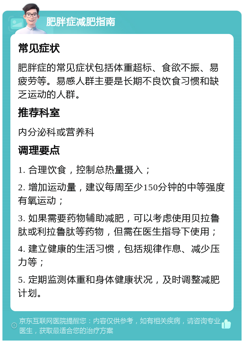 肥胖症减肥指南 常见症状 肥胖症的常见症状包括体重超标、食欲不振、易疲劳等。易感人群主要是长期不良饮食习惯和缺乏运动的人群。 推荐科室 内分泌科或营养科 调理要点 1. 合理饮食，控制总热量摄入； 2. 增加运动量，建议每周至少150分钟的中等强度有氧运动； 3. 如果需要药物辅助减肥，可以考虑使用贝拉鲁肽或利拉鲁肽等药物，但需在医生指导下使用； 4. 建立健康的生活习惯，包括规律作息、减少压力等； 5. 定期监测体重和身体健康状况，及时调整减肥计划。