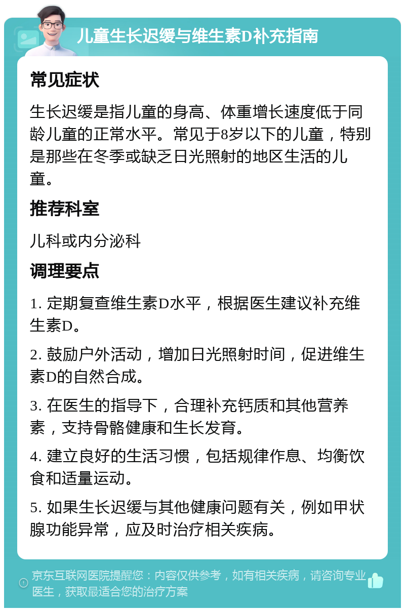 儿童生长迟缓与维生素D补充指南 常见症状 生长迟缓是指儿童的身高、体重增长速度低于同龄儿童的正常水平。常见于8岁以下的儿童，特别是那些在冬季或缺乏日光照射的地区生活的儿童。 推荐科室 儿科或内分泌科 调理要点 1. 定期复查维生素D水平，根据医生建议补充维生素D。 2. 鼓励户外活动，增加日光照射时间，促进维生素D的自然合成。 3. 在医生的指导下，合理补充钙质和其他营养素，支持骨骼健康和生长发育。 4. 建立良好的生活习惯，包括规律作息、均衡饮食和适量运动。 5. 如果生长迟缓与其他健康问题有关，例如甲状腺功能异常，应及时治疗相关疾病。