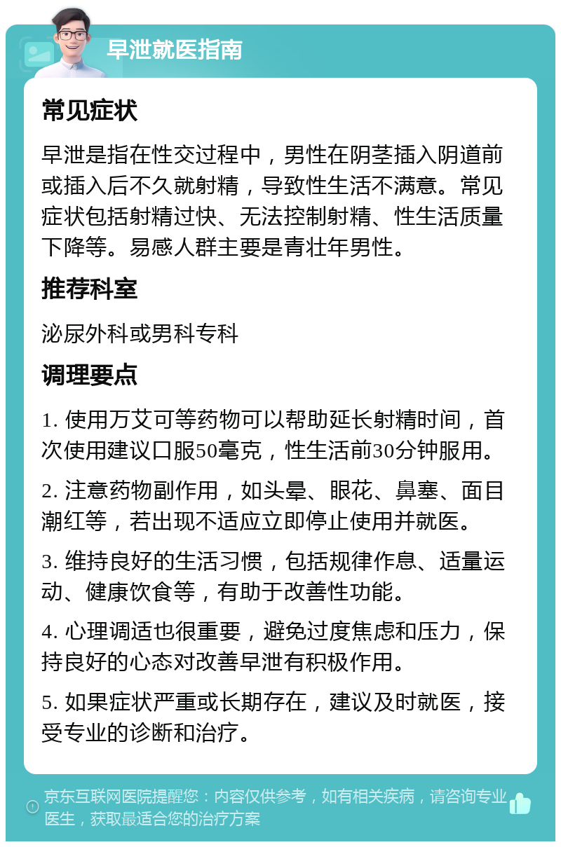 早泄就医指南 常见症状 早泄是指在性交过程中，男性在阴茎插入阴道前或插入后不久就射精，导致性生活不满意。常见症状包括射精过快、无法控制射精、性生活质量下降等。易感人群主要是青壮年男性。 推荐科室 泌尿外科或男科专科 调理要点 1. 使用万艾可等药物可以帮助延长射精时间，首次使用建议口服50毫克，性生活前30分钟服用。 2. 注意药物副作用，如头晕、眼花、鼻塞、面目潮红等，若出现不适应立即停止使用并就医。 3. 维持良好的生活习惯，包括规律作息、适量运动、健康饮食等，有助于改善性功能。 4. 心理调适也很重要，避免过度焦虑和压力，保持良好的心态对改善早泄有积极作用。 5. 如果症状严重或长期存在，建议及时就医，接受专业的诊断和治疗。