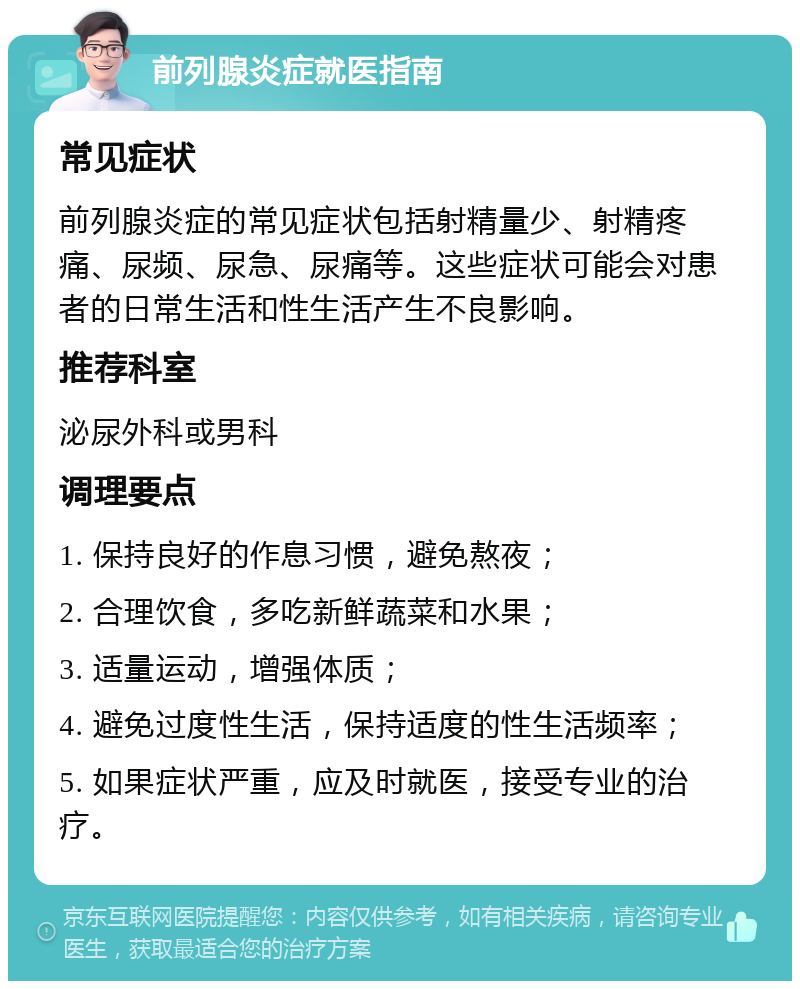 前列腺炎症就医指南 常见症状 前列腺炎症的常见症状包括射精量少、射精疼痛、尿频、尿急、尿痛等。这些症状可能会对患者的日常生活和性生活产生不良影响。 推荐科室 泌尿外科或男科 调理要点 1. 保持良好的作息习惯，避免熬夜； 2. 合理饮食，多吃新鲜蔬菜和水果； 3. 适量运动，增强体质； 4. 避免过度性生活，保持适度的性生活频率； 5. 如果症状严重，应及时就医，接受专业的治疗。