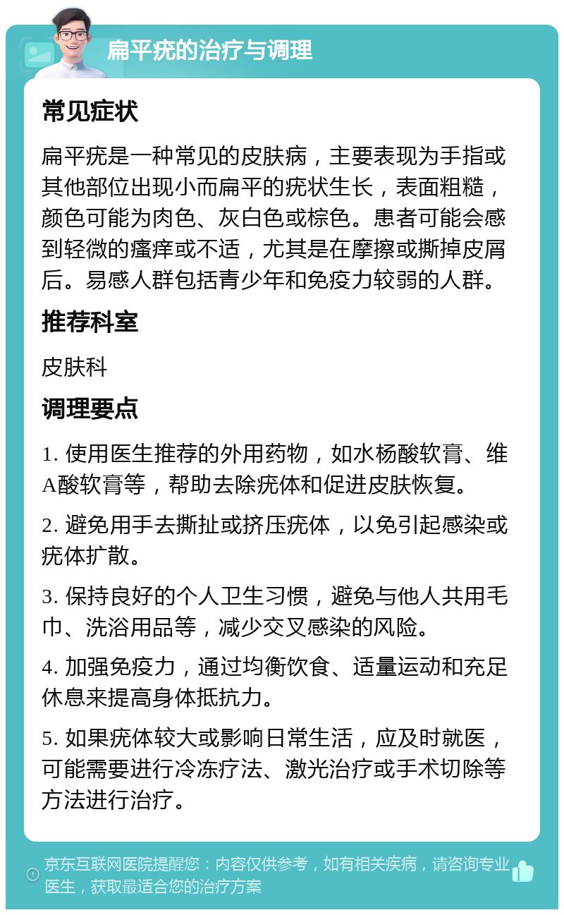 扁平疣的治疗与调理 常见症状 扁平疣是一种常见的皮肤病，主要表现为手指或其他部位出现小而扁平的疣状生长，表面粗糙，颜色可能为肉色、灰白色或棕色。患者可能会感到轻微的瘙痒或不适，尤其是在摩擦或撕掉皮屑后。易感人群包括青少年和免疫力较弱的人群。 推荐科室 皮肤科 调理要点 1. 使用医生推荐的外用药物，如水杨酸软膏、维A酸软膏等，帮助去除疣体和促进皮肤恢复。 2. 避免用手去撕扯或挤压疣体，以免引起感染或疣体扩散。 3. 保持良好的个人卫生习惯，避免与他人共用毛巾、洗浴用品等，减少交叉感染的风险。 4. 加强免疫力，通过均衡饮食、适量运动和充足休息来提高身体抵抗力。 5. 如果疣体较大或影响日常生活，应及时就医，可能需要进行冷冻疗法、激光治疗或手术切除等方法进行治疗。