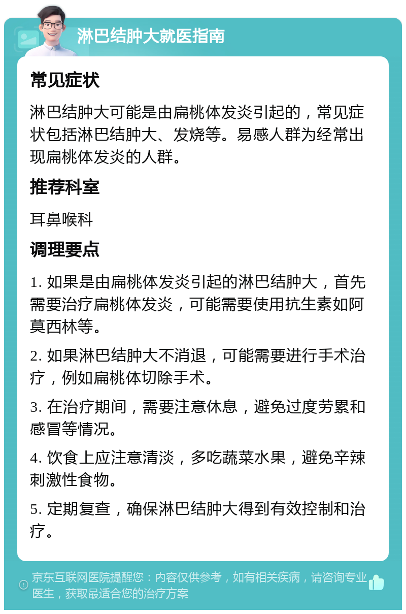 淋巴结肿大就医指南 常见症状 淋巴结肿大可能是由扁桃体发炎引起的，常见症状包括淋巴结肿大、发烧等。易感人群为经常出现扁桃体发炎的人群。 推荐科室 耳鼻喉科 调理要点 1. 如果是由扁桃体发炎引起的淋巴结肿大，首先需要治疗扁桃体发炎，可能需要使用抗生素如阿莫西林等。 2. 如果淋巴结肿大不消退，可能需要进行手术治疗，例如扁桃体切除手术。 3. 在治疗期间，需要注意休息，避免过度劳累和感冒等情况。 4. 饮食上应注意清淡，多吃蔬菜水果，避免辛辣刺激性食物。 5. 定期复查，确保淋巴结肿大得到有效控制和治疗。