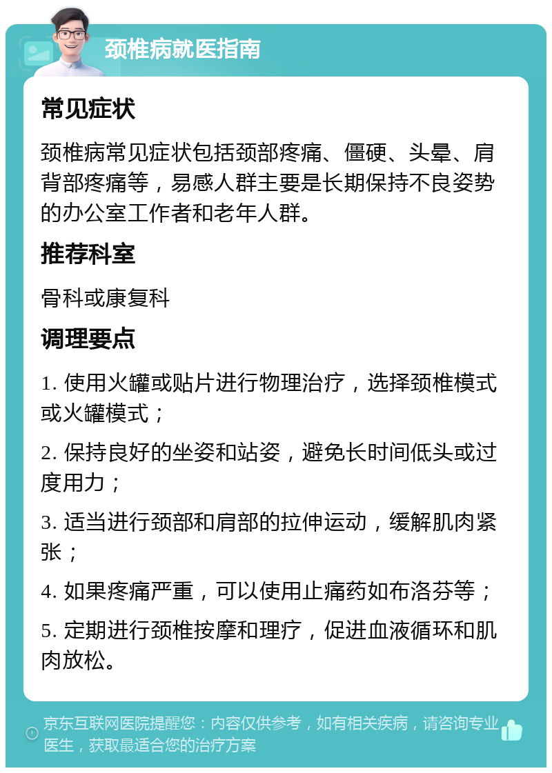 颈椎病就医指南 常见症状 颈椎病常见症状包括颈部疼痛、僵硬、头晕、肩背部疼痛等，易感人群主要是长期保持不良姿势的办公室工作者和老年人群。 推荐科室 骨科或康复科 调理要点 1. 使用火罐或贴片进行物理治疗，选择颈椎模式或火罐模式； 2. 保持良好的坐姿和站姿，避免长时间低头或过度用力； 3. 适当进行颈部和肩部的拉伸运动，缓解肌肉紧张； 4. 如果疼痛严重，可以使用止痛药如布洛芬等； 5. 定期进行颈椎按摩和理疗，促进血液循环和肌肉放松。