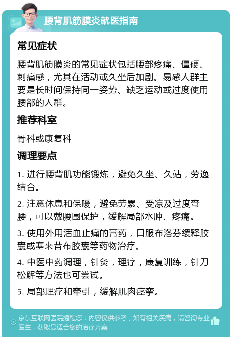 腰背肌筋膜炎就医指南 常见症状 腰背肌筋膜炎的常见症状包括腰部疼痛、僵硬、刺痛感，尤其在活动或久坐后加剧。易感人群主要是长时间保持同一姿势、缺乏运动或过度使用腰部的人群。 推荐科室 骨科或康复科 调理要点 1. 进行腰背肌功能锻炼，避免久坐、久站，劳逸结合。 2. 注意休息和保暖，避免劳累、受凉及过度弯腰，可以戴腰围保护，缓解局部水肿、疼痛。 3. 使用外用活血止痛的膏药，口服布洛芬缓释胶囊或塞来昔布胶囊等药物治疗。 4. 中医中药调理，针灸，理疗，康复训练，针刀松解等方法也可尝试。 5. 局部理疗和牵引，缓解肌肉痉挛。