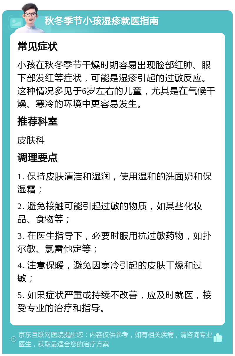 秋冬季节小孩湿疹就医指南 常见症状 小孩在秋冬季节干燥时期容易出现脸部红肿、眼下部发红等症状，可能是湿疹引起的过敏反应。这种情况多见于6岁左右的儿童，尤其是在气候干燥、寒冷的环境中更容易发生。 推荐科室 皮肤科 调理要点 1. 保持皮肤清洁和湿润，使用温和的洗面奶和保湿霜； 2. 避免接触可能引起过敏的物质，如某些化妆品、食物等； 3. 在医生指导下，必要时服用抗过敏药物，如扑尔敏、氯雷他定等； 4. 注意保暖，避免因寒冷引起的皮肤干燥和过敏； 5. 如果症状严重或持续不改善，应及时就医，接受专业的治疗和指导。