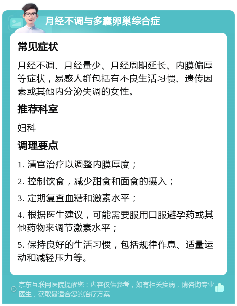 月经不调与多囊卵巢综合症 常见症状 月经不调、月经量少、月经周期延长、内膜偏厚等症状，易感人群包括有不良生活习惯、遗传因素或其他内分泌失调的女性。 推荐科室 妇科 调理要点 1. 清宫治疗以调整内膜厚度； 2. 控制饮食，减少甜食和面食的摄入； 3. 定期复查血糖和激素水平； 4. 根据医生建议，可能需要服用口服避孕药或其他药物来调节激素水平； 5. 保持良好的生活习惯，包括规律作息、适量运动和减轻压力等。