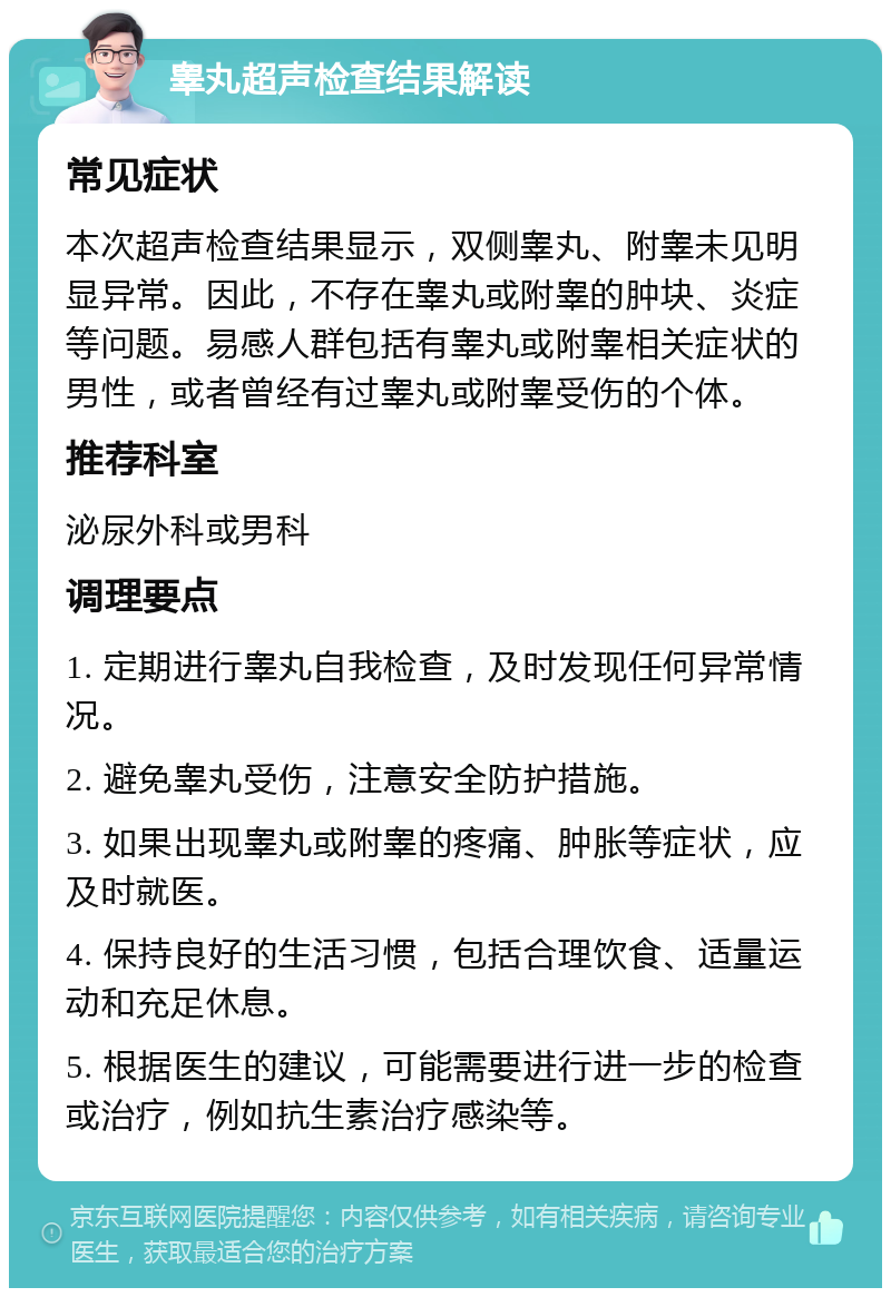 睾丸超声检查结果解读 常见症状 本次超声检查结果显示，双侧睾丸、附睾未见明显异常。因此，不存在睾丸或附睾的肿块、炎症等问题。易感人群包括有睾丸或附睾相关症状的男性，或者曾经有过睾丸或附睾受伤的个体。 推荐科室 泌尿外科或男科 调理要点 1. 定期进行睾丸自我检查，及时发现任何异常情况。 2. 避免睾丸受伤，注意安全防护措施。 3. 如果出现睾丸或附睾的疼痛、肿胀等症状，应及时就医。 4. 保持良好的生活习惯，包括合理饮食、适量运动和充足休息。 5. 根据医生的建议，可能需要进行进一步的检查或治疗，例如抗生素治疗感染等。