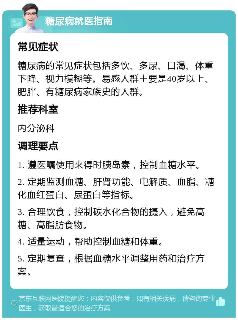 糖尿病就医指南 常见症状 糖尿病的常见症状包括多饮、多尿、口渴、体重下降、视力模糊等。易感人群主要是40岁以上、肥胖、有糖尿病家族史的人群。 推荐科室 内分泌科 调理要点 1. 遵医嘱使用来得时胰岛素，控制血糖水平。 2. 定期监测血糖、肝肾功能、电解质、血脂、糖化血红蛋白、尿蛋白等指标。 3. 合理饮食，控制碳水化合物的摄入，避免高糖、高脂肪食物。 4. 适量运动，帮助控制血糖和体重。 5. 定期复查，根据血糖水平调整用药和治疗方案。