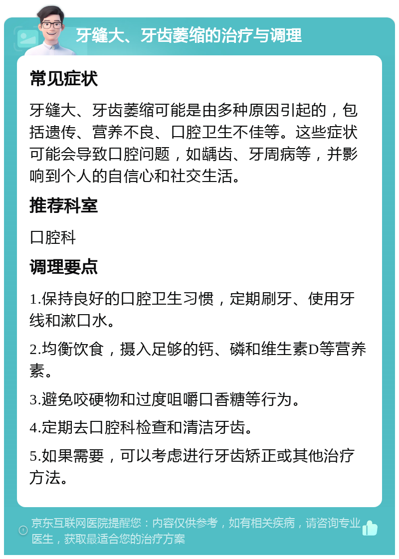 牙缝大、牙齿萎缩的治疗与调理 常见症状 牙缝大、牙齿萎缩可能是由多种原因引起的，包括遗传、营养不良、口腔卫生不佳等。这些症状可能会导致口腔问题，如龋齿、牙周病等，并影响到个人的自信心和社交生活。 推荐科室 口腔科 调理要点 1.保持良好的口腔卫生习惯，定期刷牙、使用牙线和漱口水。 2.均衡饮食，摄入足够的钙、磷和维生素D等营养素。 3.避免咬硬物和过度咀嚼口香糖等行为。 4.定期去口腔科检查和清洁牙齿。 5.如果需要，可以考虑进行牙齿矫正或其他治疗方法。