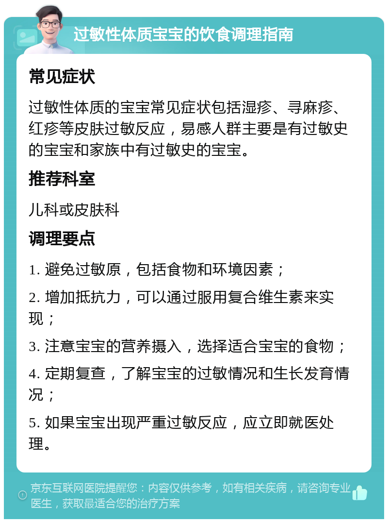 过敏性体质宝宝的饮食调理指南 常见症状 过敏性体质的宝宝常见症状包括湿疹、寻麻疹、红疹等皮肤过敏反应，易感人群主要是有过敏史的宝宝和家族中有过敏史的宝宝。 推荐科室 儿科或皮肤科 调理要点 1. 避免过敏原，包括食物和环境因素； 2. 增加抵抗力，可以通过服用复合维生素来实现； 3. 注意宝宝的营养摄入，选择适合宝宝的食物； 4. 定期复查，了解宝宝的过敏情况和生长发育情况； 5. 如果宝宝出现严重过敏反应，应立即就医处理。