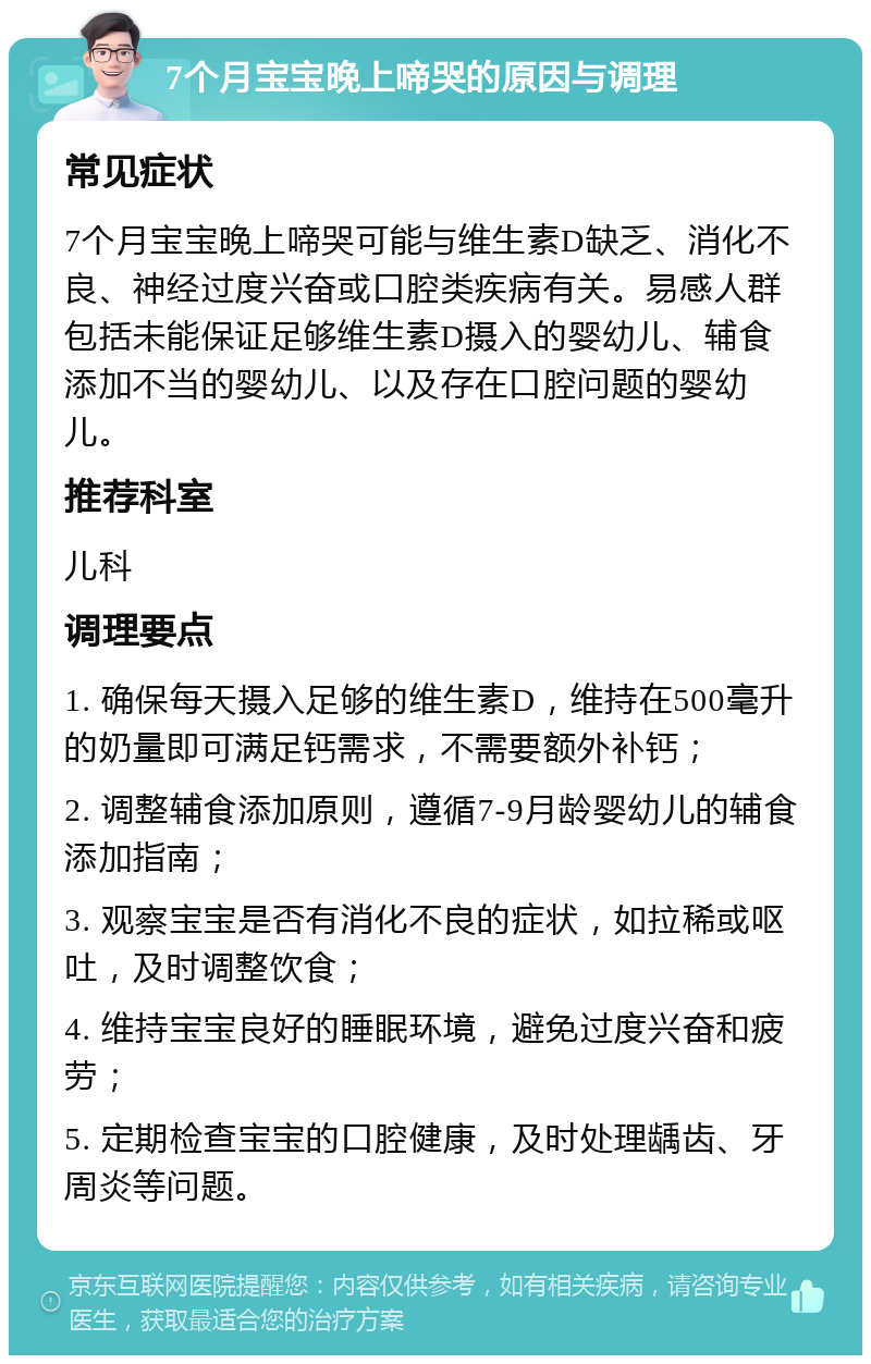 7个月宝宝晚上啼哭的原因与调理 常见症状 7个月宝宝晚上啼哭可能与维生素D缺乏、消化不良、神经过度兴奋或口腔类疾病有关。易感人群包括未能保证足够维生素D摄入的婴幼儿、辅食添加不当的婴幼儿、以及存在口腔问题的婴幼儿。 推荐科室 儿科 调理要点 1. 确保每天摄入足够的维生素D，维持在500毫升的奶量即可满足钙需求，不需要额外补钙； 2. 调整辅食添加原则，遵循7-9月龄婴幼儿的辅食添加指南； 3. 观察宝宝是否有消化不良的症状，如拉稀或呕吐，及时调整饮食； 4. 维持宝宝良好的睡眠环境，避免过度兴奋和疲劳； 5. 定期检查宝宝的口腔健康，及时处理龋齿、牙周炎等问题。