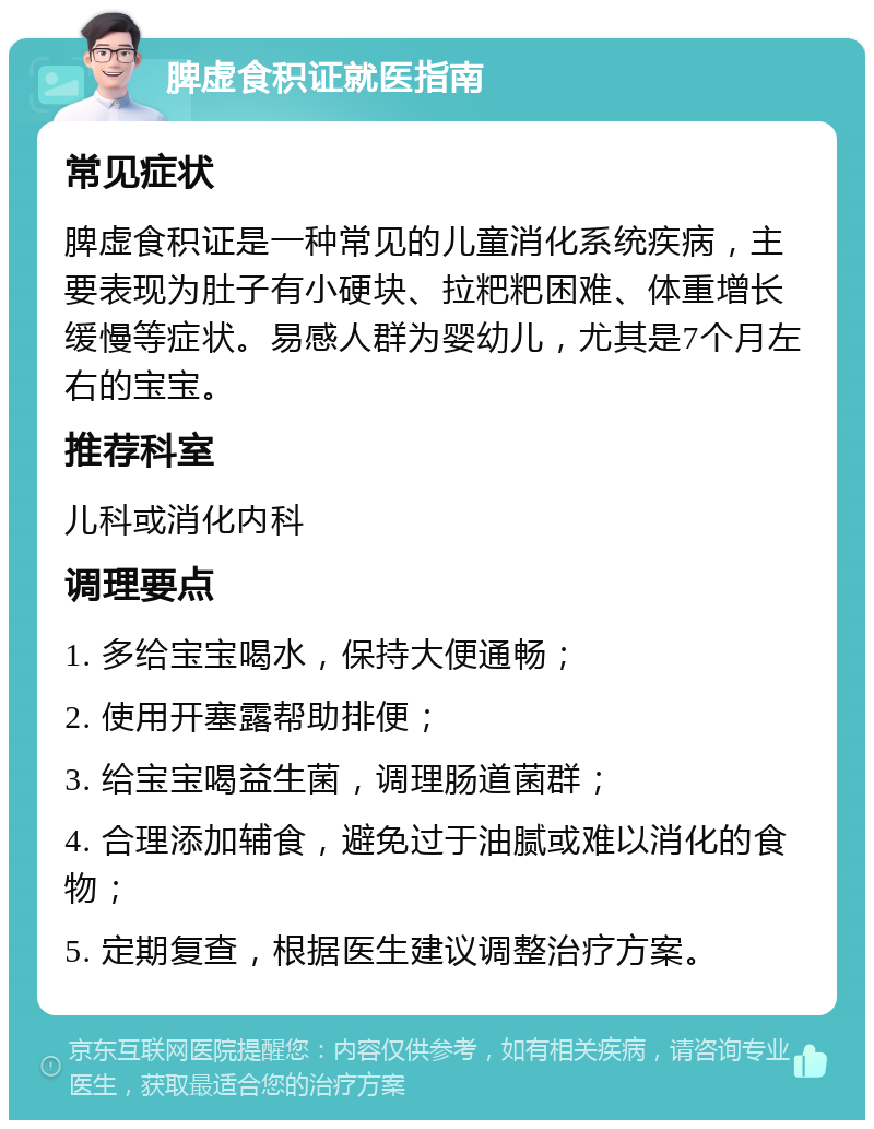 脾虚食积证就医指南 常见症状 脾虚食积证是一种常见的儿童消化系统疾病，主要表现为肚子有小硬块、拉粑粑困难、体重增长缓慢等症状。易感人群为婴幼儿，尤其是7个月左右的宝宝。 推荐科室 儿科或消化内科 调理要点 1. 多给宝宝喝水，保持大便通畅； 2. 使用开塞露帮助排便； 3. 给宝宝喝益生菌，调理肠道菌群； 4. 合理添加辅食，避免过于油腻或难以消化的食物； 5. 定期复查，根据医生建议调整治疗方案。