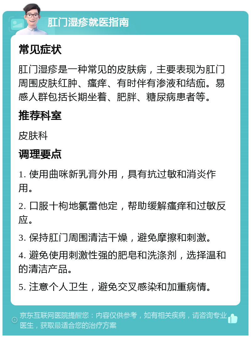 肛门湿疹就医指南 常见症状 肛门湿疹是一种常见的皮肤病，主要表现为肛门周围皮肤红肿、瘙痒、有时伴有渗液和结痂。易感人群包括长期坐着、肥胖、糖尿病患者等。 推荐科室 皮肤科 调理要点 1. 使用曲咪新乳膏外用，具有抗过敏和消炎作用。 2. 口服十枸地氯雷他定，帮助缓解瘙痒和过敏反应。 3. 保持肛门周围清洁干燥，避免摩擦和刺激。 4. 避免使用刺激性强的肥皂和洗涤剂，选择温和的清洁产品。 5. 注意个人卫生，避免交叉感染和加重病情。