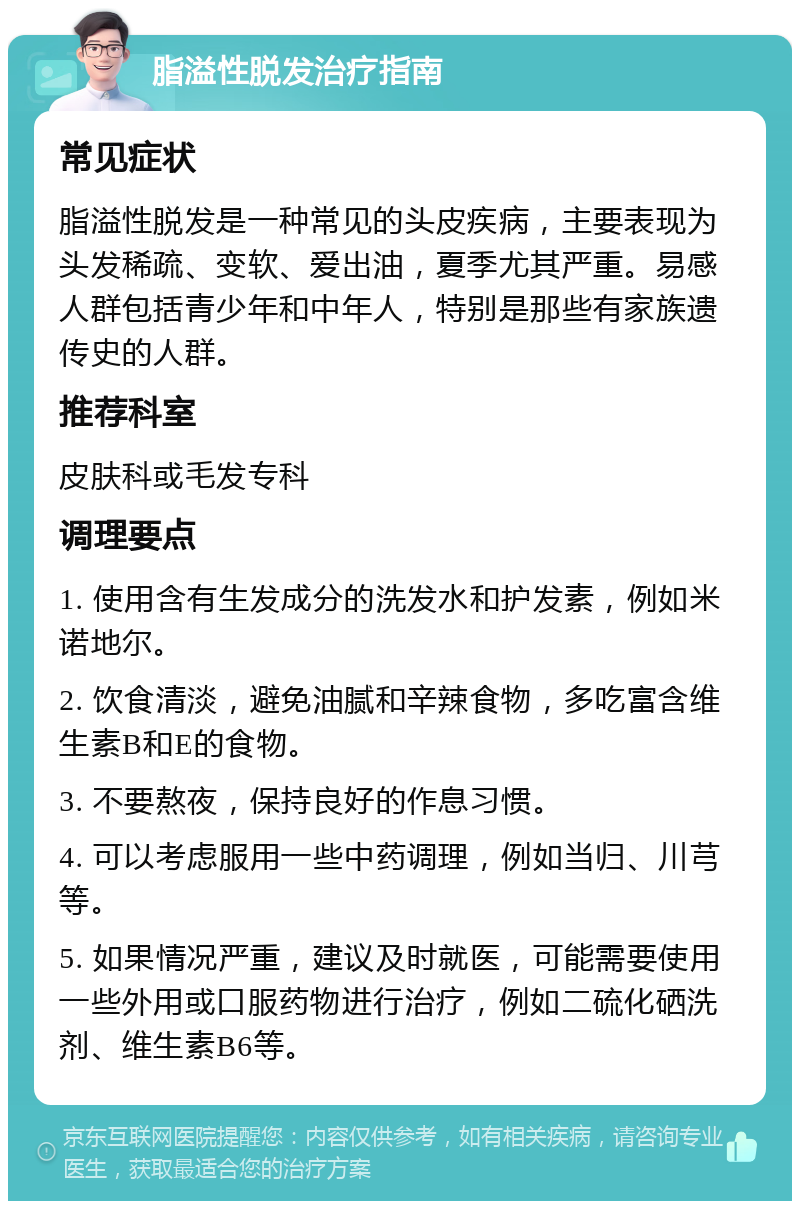 脂溢性脱发治疗指南 常见症状 脂溢性脱发是一种常见的头皮疾病，主要表现为头发稀疏、变软、爱出油，夏季尤其严重。易感人群包括青少年和中年人，特别是那些有家族遗传史的人群。 推荐科室 皮肤科或毛发专科 调理要点 1. 使用含有生发成分的洗发水和护发素，例如米诺地尔。 2. 饮食清淡，避免油腻和辛辣食物，多吃富含维生素B和E的食物。 3. 不要熬夜，保持良好的作息习惯。 4. 可以考虑服用一些中药调理，例如当归、川芎等。 5. 如果情况严重，建议及时就医，可能需要使用一些外用或口服药物进行治疗，例如二硫化硒洗剂、维生素B6等。