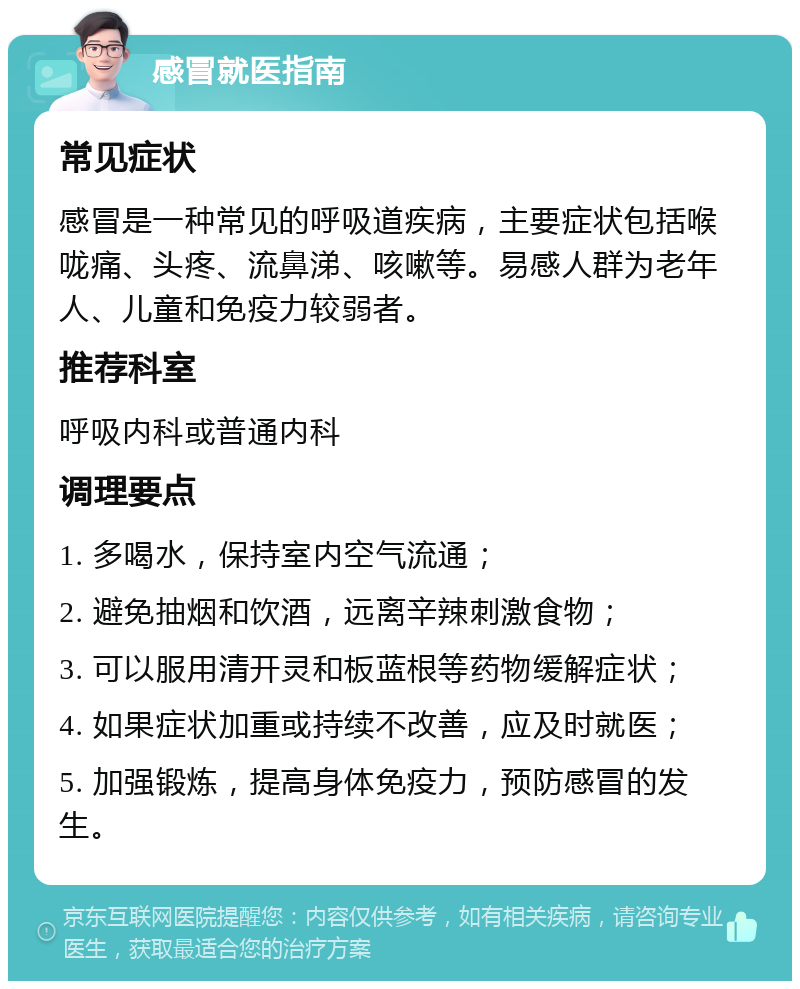 感冒就医指南 常见症状 感冒是一种常见的呼吸道疾病，主要症状包括喉咙痛、头疼、流鼻涕、咳嗽等。易感人群为老年人、儿童和免疫力较弱者。 推荐科室 呼吸内科或普通内科 调理要点 1. 多喝水，保持室内空气流通； 2. 避免抽烟和饮酒，远离辛辣刺激食物； 3. 可以服用清开灵和板蓝根等药物缓解症状； 4. 如果症状加重或持续不改善，应及时就医； 5. 加强锻炼，提高身体免疫力，预防感冒的发生。