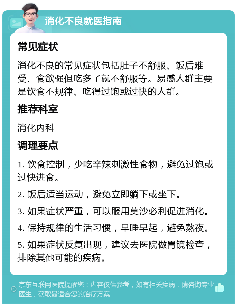 消化不良就医指南 常见症状 消化不良的常见症状包括肚子不舒服、饭后难受、食欲强但吃多了就不舒服等。易感人群主要是饮食不规律、吃得过饱或过快的人群。 推荐科室 消化内科 调理要点 1. 饮食控制，少吃辛辣刺激性食物，避免过饱或过快进食。 2. 饭后适当运动，避免立即躺下或坐下。 3. 如果症状严重，可以服用莫沙必利促进消化。 4. 保持规律的生活习惯，早睡早起，避免熬夜。 5. 如果症状反复出现，建议去医院做胃镜检查，排除其他可能的疾病。