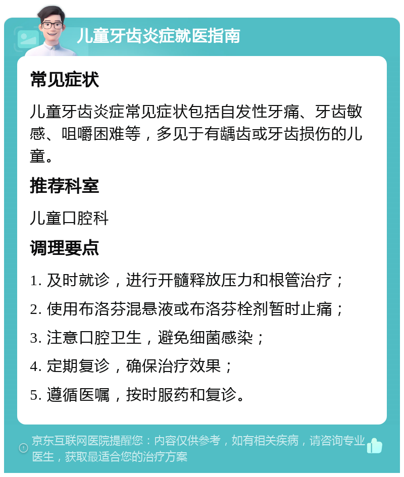 儿童牙齿炎症就医指南 常见症状 儿童牙齿炎症常见症状包括自发性牙痛、牙齿敏感、咀嚼困难等，多见于有龋齿或牙齿损伤的儿童。 推荐科室 儿童口腔科 调理要点 1. 及时就诊，进行开髓释放压力和根管治疗； 2. 使用布洛芬混悬液或布洛芬栓剂暂时止痛； 3. 注意口腔卫生，避免细菌感染； 4. 定期复诊，确保治疗效果； 5. 遵循医嘱，按时服药和复诊。