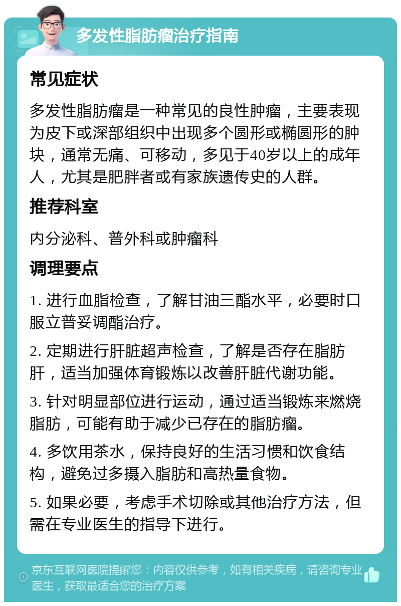 多发性脂肪瘤治疗指南 常见症状 多发性脂肪瘤是一种常见的良性肿瘤，主要表现为皮下或深部组织中出现多个圆形或椭圆形的肿块，通常无痛、可移动，多见于40岁以上的成年人，尤其是肥胖者或有家族遗传史的人群。 推荐科室 内分泌科、普外科或肿瘤科 调理要点 1. 进行血脂检查，了解甘油三酯水平，必要时口服立普妥调酯治疗。 2. 定期进行肝脏超声检查，了解是否存在脂肪肝，适当加强体育锻炼以改善肝脏代谢功能。 3. 针对明显部位进行运动，通过适当锻炼来燃烧脂肪，可能有助于减少已存在的脂肪瘤。 4. 多饮用茶水，保持良好的生活习惯和饮食结构，避免过多摄入脂肪和高热量食物。 5. 如果必要，考虑手术切除或其他治疗方法，但需在专业医生的指导下进行。