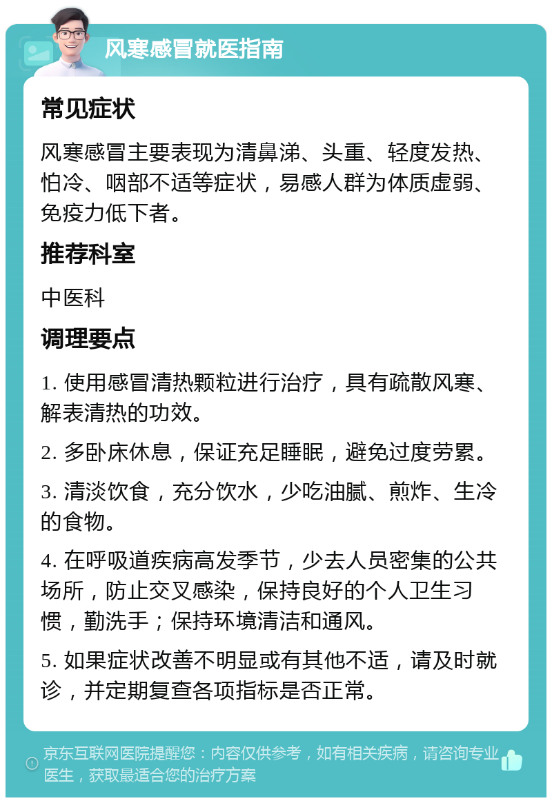 风寒感冒就医指南 常见症状 风寒感冒主要表现为清鼻涕、头重、轻度发热、怕冷、咽部不适等症状，易感人群为体质虚弱、免疫力低下者。 推荐科室 中医科 调理要点 1. 使用感冒清热颗粒进行治疗，具有疏散风寒、解表清热的功效。 2. 多卧床休息，保证充足睡眠，避免过度劳累。 3. 清淡饮食，充分饮水，少吃油腻、煎炸、生冷的食物。 4. 在呼吸道疾病高发季节，少去人员密集的公共场所，防止交叉感染，保持良好的个人卫生习惯，勤洗手；保持环境清洁和通风。 5. 如果症状改善不明显或有其他不适，请及时就诊，并定期复查各项指标是否正常。