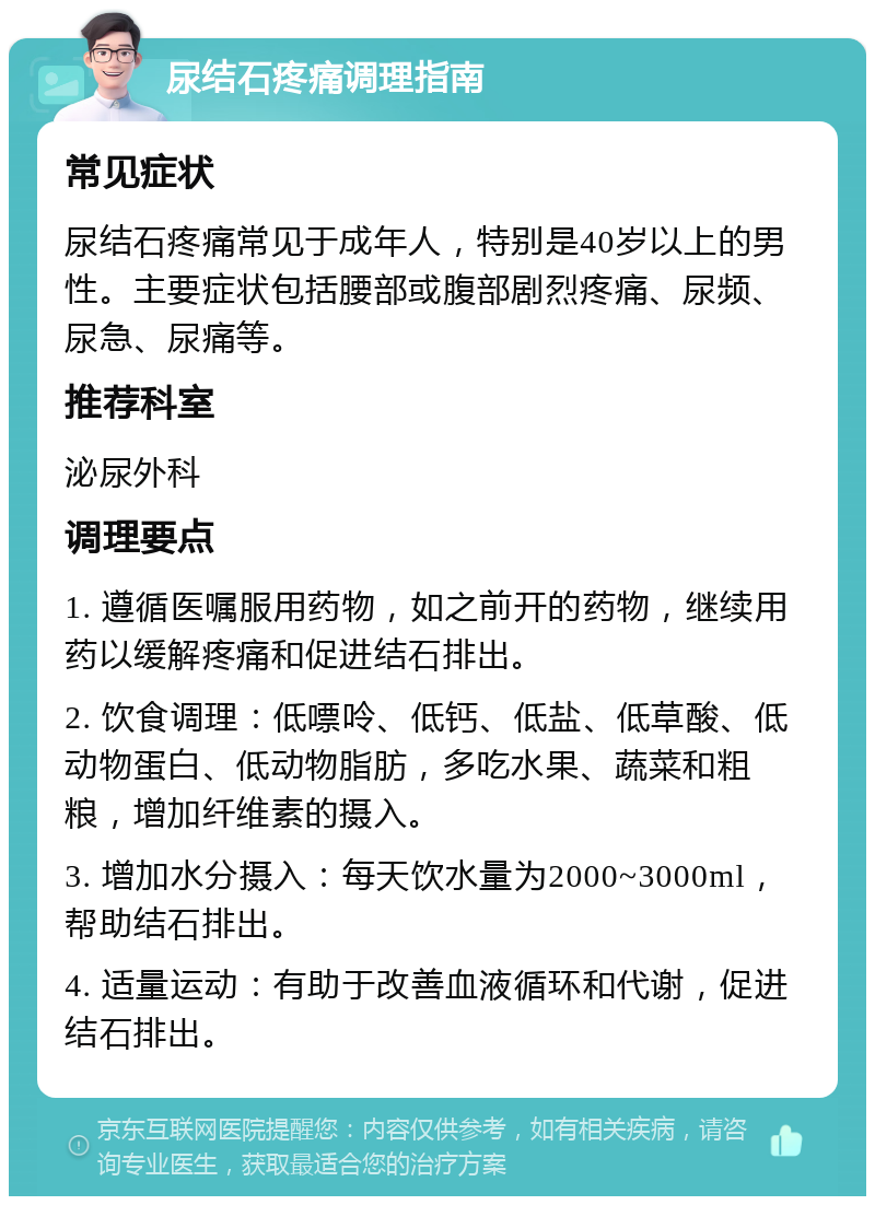 尿结石疼痛调理指南 常见症状 尿结石疼痛常见于成年人，特别是40岁以上的男性。主要症状包括腰部或腹部剧烈疼痛、尿频、尿急、尿痛等。 推荐科室 泌尿外科 调理要点 1. 遵循医嘱服用药物，如之前开的药物，继续用药以缓解疼痛和促进结石排出。 2. 饮食调理：低嘌呤、低钙、低盐、低草酸、低动物蛋白、低动物脂肪，多吃水果、蔬菜和粗粮，增加纤维素的摄入。 3. 增加水分摄入：每天饮水量为2000~3000ml，帮助结石排出。 4. 适量运动：有助于改善血液循环和代谢，促进结石排出。