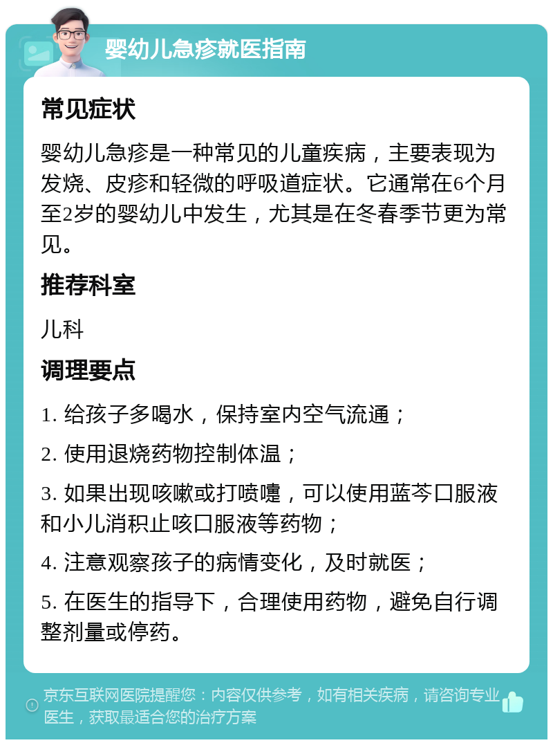 婴幼儿急疹就医指南 常见症状 婴幼儿急疹是一种常见的儿童疾病，主要表现为发烧、皮疹和轻微的呼吸道症状。它通常在6个月至2岁的婴幼儿中发生，尤其是在冬春季节更为常见。 推荐科室 儿科 调理要点 1. 给孩子多喝水，保持室内空气流通； 2. 使用退烧药物控制体温； 3. 如果出现咳嗽或打喷嚏，可以使用蓝芩口服液和小儿消积止咳口服液等药物； 4. 注意观察孩子的病情变化，及时就医； 5. 在医生的指导下，合理使用药物，避免自行调整剂量或停药。