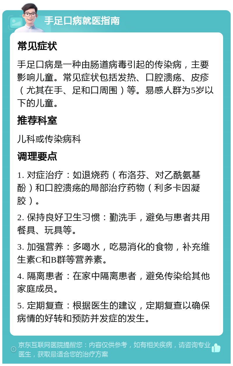 手足口病就医指南 常见症状 手足口病是一种由肠道病毒引起的传染病，主要影响儿童。常见症状包括发热、口腔溃疡、皮疹（尤其在手、足和口周围）等。易感人群为5岁以下的儿童。 推荐科室 儿科或传染病科 调理要点 1. 对症治疗：如退烧药（布洛芬、对乙酰氨基酚）和口腔溃疡的局部治疗药物（利多卡因凝胶）。 2. 保持良好卫生习惯：勤洗手，避免与患者共用餐具、玩具等。 3. 加强营养：多喝水，吃易消化的食物，补充维生素C和B群等营养素。 4. 隔离患者：在家中隔离患者，避免传染给其他家庭成员。 5. 定期复查：根据医生的建议，定期复查以确保病情的好转和预防并发症的发生。