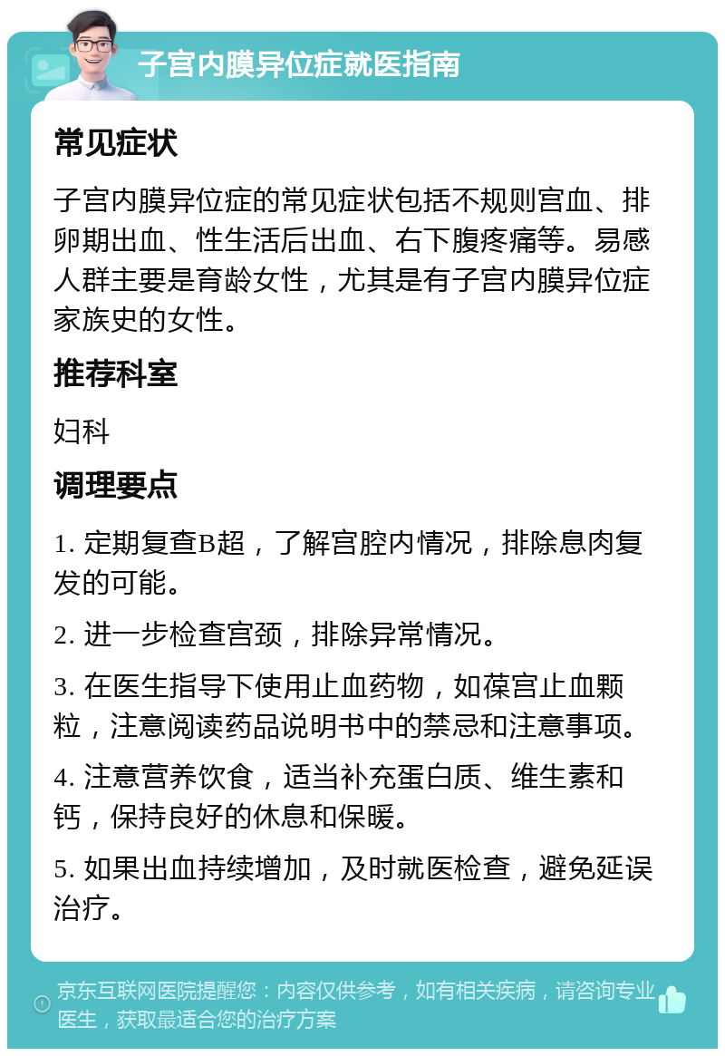 子宫内膜异位症就医指南 常见症状 子宫内膜异位症的常见症状包括不规则宫血、排卵期出血、性生活后出血、右下腹疼痛等。易感人群主要是育龄女性，尤其是有子宫内膜异位症家族史的女性。 推荐科室 妇科 调理要点 1. 定期复查B超，了解宫腔内情况，排除息肉复发的可能。 2. 进一步检查宫颈，排除异常情况。 3. 在医生指导下使用止血药物，如葆宫止血颗粒，注意阅读药品说明书中的禁忌和注意事项。 4. 注意营养饮食，适当补充蛋白质、维生素和钙，保持良好的休息和保暖。 5. 如果出血持续增加，及时就医检查，避免延误治疗。