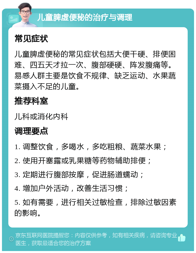 儿童脾虚便秘的治疗与调理 常见症状 儿童脾虚便秘的常见症状包括大便干硬、排便困难、四五天才拉一次、腹部硬硬、阵发腹痛等。易感人群主要是饮食不规律、缺乏运动、水果蔬菜摄入不足的儿童。 推荐科室 儿科或消化内科 调理要点 1. 调整饮食，多喝水，多吃粗粮、蔬菜水果； 2. 使用开塞露或乳果糖等药物辅助排便； 3. 定期进行腹部按摩，促进肠道蠕动； 4. 增加户外活动，改善生活习惯； 5. 如有需要，进行相关过敏检查，排除过敏因素的影响。