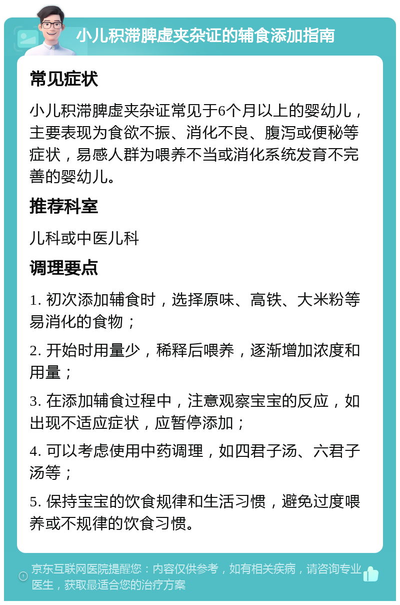 小儿积滞脾虚夹杂证的辅食添加指南 常见症状 小儿积滞脾虚夹杂证常见于6个月以上的婴幼儿，主要表现为食欲不振、消化不良、腹泻或便秘等症状，易感人群为喂养不当或消化系统发育不完善的婴幼儿。 推荐科室 儿科或中医儿科 调理要点 1. 初次添加辅食时，选择原味、高铁、大米粉等易消化的食物； 2. 开始时用量少，稀释后喂养，逐渐增加浓度和用量； 3. 在添加辅食过程中，注意观察宝宝的反应，如出现不适应症状，应暂停添加； 4. 可以考虑使用中药调理，如四君子汤、六君子汤等； 5. 保持宝宝的饮食规律和生活习惯，避免过度喂养或不规律的饮食习惯。