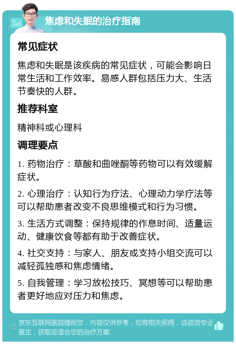 焦虑和失眠的治疗指南 常见症状 焦虑和失眠是该疾病的常见症状，可能会影响日常生活和工作效率。易感人群包括压力大、生活节奏快的人群。 推荐科室 精神科或心理科 调理要点 1. 药物治疗：草酸和曲唑酮等药物可以有效缓解症状。 2. 心理治疗：认知行为疗法、心理动力学疗法等可以帮助患者改变不良思维模式和行为习惯。 3. 生活方式调整：保持规律的作息时间、适量运动、健康饮食等都有助于改善症状。 4. 社交支持：与家人、朋友或支持小组交流可以减轻孤独感和焦虑情绪。 5. 自我管理：学习放松技巧、冥想等可以帮助患者更好地应对压力和焦虑。