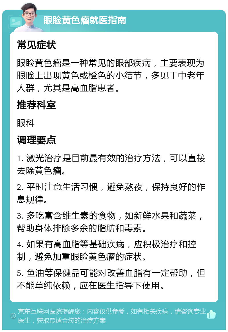 眼睑黄色瘤就医指南 常见症状 眼睑黄色瘤是一种常见的眼部疾病，主要表现为眼睑上出现黄色或橙色的小结节，多见于中老年人群，尤其是高血脂患者。 推荐科室 眼科 调理要点 1. 激光治疗是目前最有效的治疗方法，可以直接去除黄色瘤。 2. 平时注意生活习惯，避免熬夜，保持良好的作息规律。 3. 多吃富含维生素的食物，如新鲜水果和蔬菜，帮助身体排除多余的脂肪和毒素。 4. 如果有高血脂等基础疾病，应积极治疗和控制，避免加重眼睑黄色瘤的症状。 5. 鱼油等保健品可能对改善血脂有一定帮助，但不能单纯依赖，应在医生指导下使用。