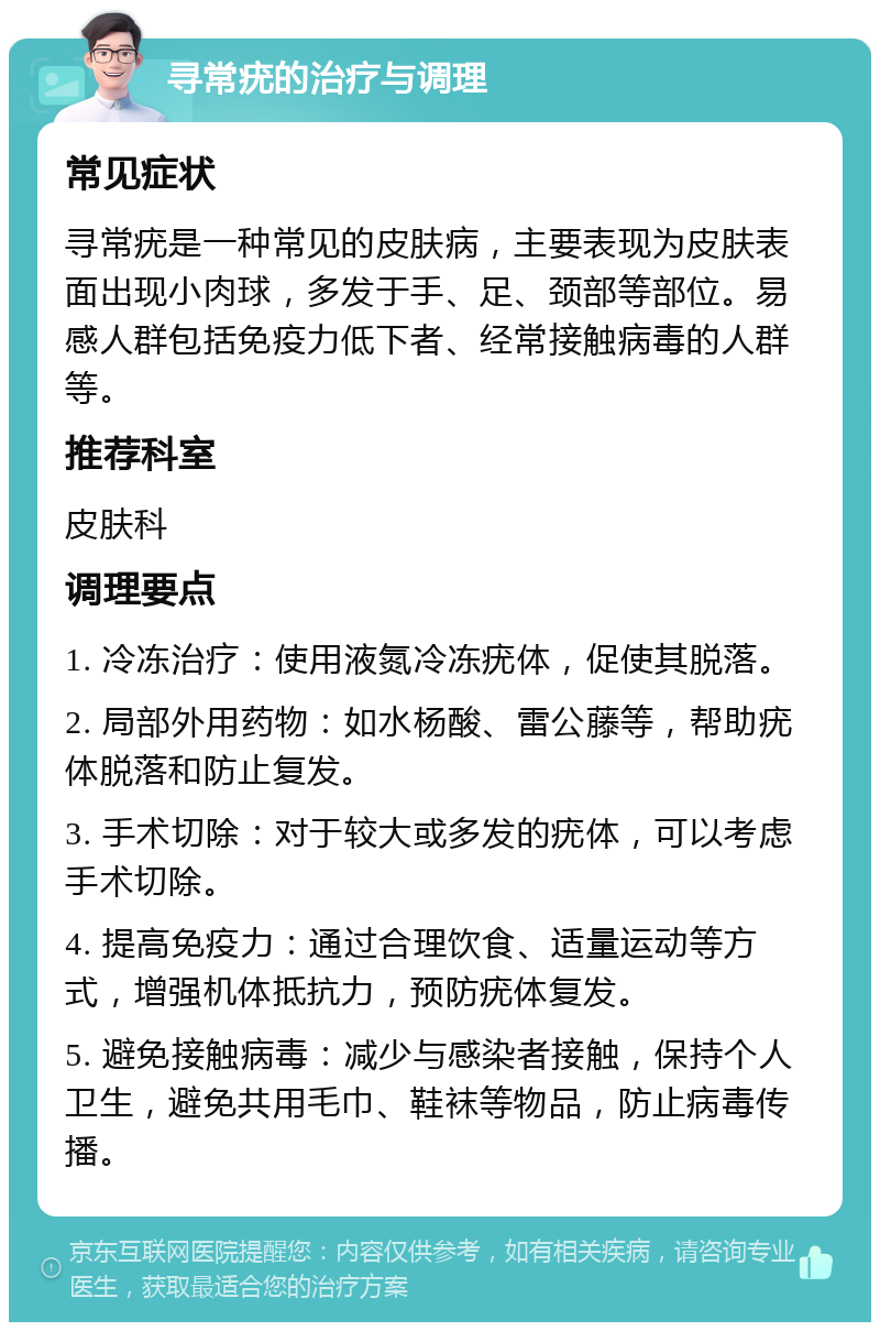 寻常疣的治疗与调理 常见症状 寻常疣是一种常见的皮肤病，主要表现为皮肤表面出现小肉球，多发于手、足、颈部等部位。易感人群包括免疫力低下者、经常接触病毒的人群等。 推荐科室 皮肤科 调理要点 1. 冷冻治疗：使用液氮冷冻疣体，促使其脱落。 2. 局部外用药物：如水杨酸、雷公藤等，帮助疣体脱落和防止复发。 3. 手术切除：对于较大或多发的疣体，可以考虑手术切除。 4. 提高免疫力：通过合理饮食、适量运动等方式，增强机体抵抗力，预防疣体复发。 5. 避免接触病毒：减少与感染者接触，保持个人卫生，避免共用毛巾、鞋袜等物品，防止病毒传播。