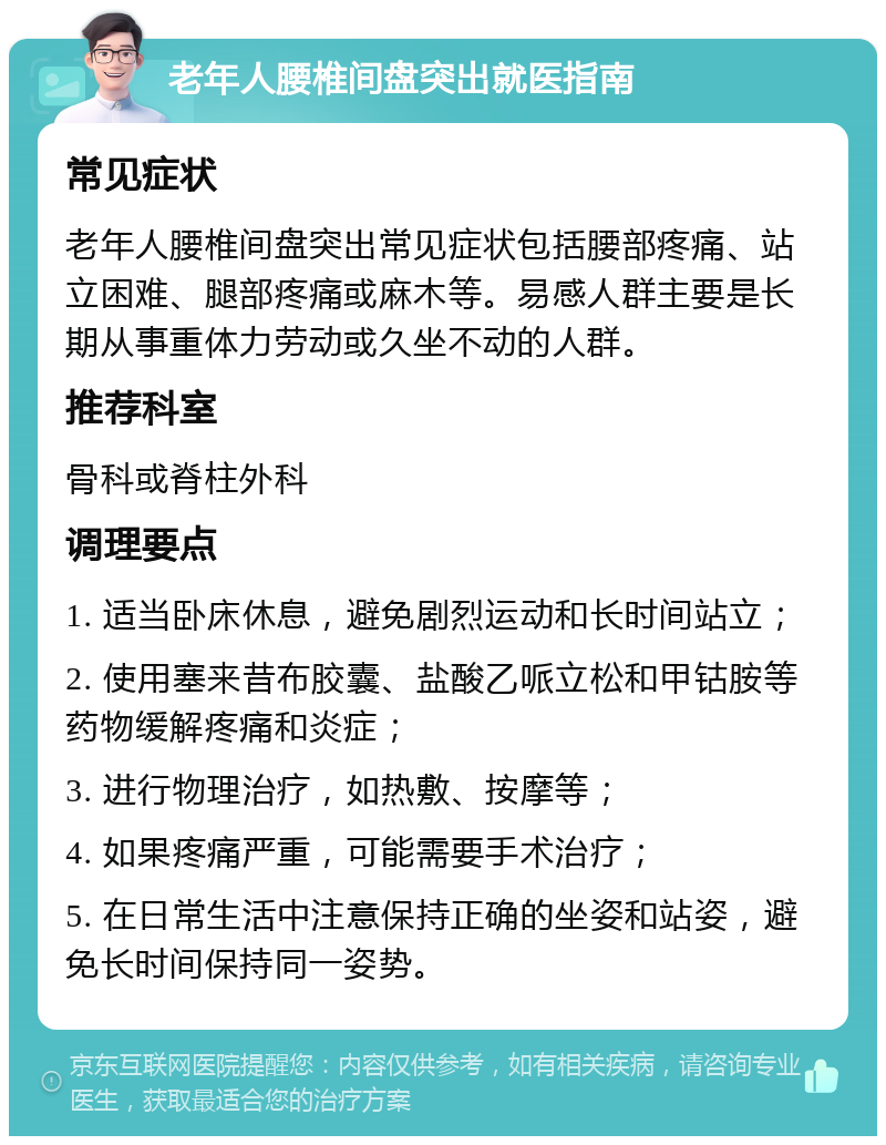 老年人腰椎间盘突出就医指南 常见症状 老年人腰椎间盘突出常见症状包括腰部疼痛、站立困难、腿部疼痛或麻木等。易感人群主要是长期从事重体力劳动或久坐不动的人群。 推荐科室 骨科或脊柱外科 调理要点 1. 适当卧床休息，避免剧烈运动和长时间站立； 2. 使用塞来昔布胶囊、盐酸乙哌立松和甲钴胺等药物缓解疼痛和炎症； 3. 进行物理治疗，如热敷、按摩等； 4. 如果疼痛严重，可能需要手术治疗； 5. 在日常生活中注意保持正确的坐姿和站姿，避免长时间保持同一姿势。