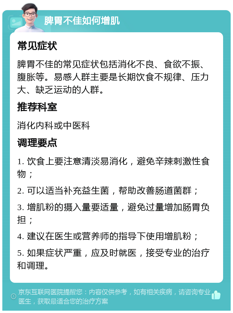 脾胃不佳如何增肌 常见症状 脾胃不佳的常见症状包括消化不良、食欲不振、腹胀等。易感人群主要是长期饮食不规律、压力大、缺乏运动的人群。 推荐科室 消化内科或中医科 调理要点 1. 饮食上要注意清淡易消化，避免辛辣刺激性食物； 2. 可以适当补充益生菌，帮助改善肠道菌群； 3. 增肌粉的摄入量要适量，避免过量增加肠胃负担； 4. 建议在医生或营养师的指导下使用增肌粉； 5. 如果症状严重，应及时就医，接受专业的治疗和调理。