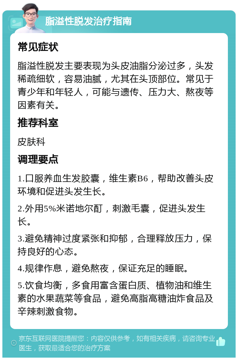 脂溢性脱发治疗指南 常见症状 脂溢性脱发主要表现为头皮油脂分泌过多，头发稀疏细软，容易油腻，尤其在头顶部位。常见于青少年和年轻人，可能与遗传、压力大、熬夜等因素有关。 推荐科室 皮肤科 调理要点 1.口服养血生发胶囊，维生素B6，帮助改善头皮环境和促进头发生长。 2.外用5%米诺地尔酊，刺激毛囊，促进头发生长。 3.避免精神过度紧张和抑郁，合理释放压力，保持良好的心态。 4.规律作息，避免熬夜，保证充足的睡眠。 5.饮食均衡，多食用富含蛋白质、植物油和维生素的水果蔬菜等食品，避免高脂高糖油炸食品及辛辣刺激食物。