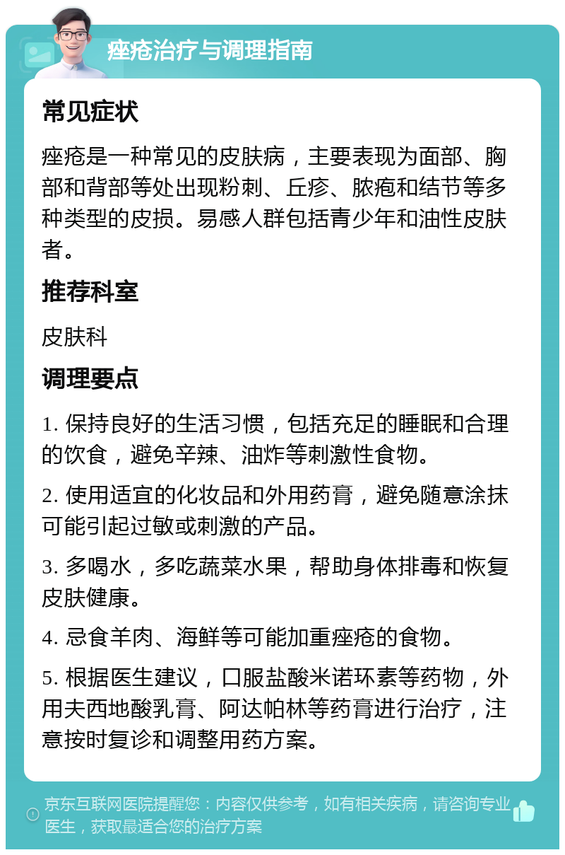 痤疮治疗与调理指南 常见症状 痤疮是一种常见的皮肤病，主要表现为面部、胸部和背部等处出现粉刺、丘疹、脓疱和结节等多种类型的皮损。易感人群包括青少年和油性皮肤者。 推荐科室 皮肤科 调理要点 1. 保持良好的生活习惯，包括充足的睡眠和合理的饮食，避免辛辣、油炸等刺激性食物。 2. 使用适宜的化妆品和外用药膏，避免随意涂抹可能引起过敏或刺激的产品。 3. 多喝水，多吃蔬菜水果，帮助身体排毒和恢复皮肤健康。 4. 忌食羊肉、海鲜等可能加重痤疮的食物。 5. 根据医生建议，口服盐酸米诺环素等药物，外用夫西地酸乳膏、阿达帕林等药膏进行治疗，注意按时复诊和调整用药方案。